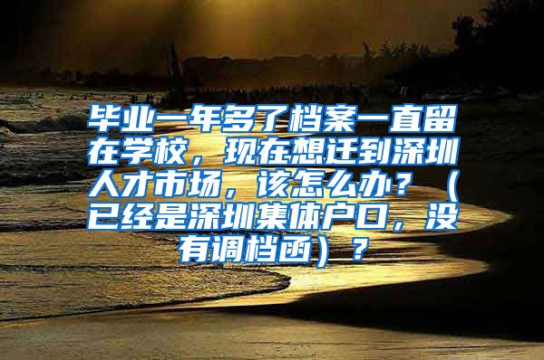 毕业一年多了档案一直留在学校，现在想迁到深圳人才市场，该怎么办？（已经是深圳集体户口，没有调档函）？