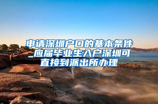 申请深圳户口的基本条件_应届毕业生入户深圳可直接到派出所办理