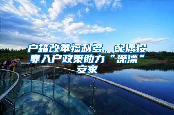 户籍改革福利多，配偶投靠入户政策助力“深漂”安家