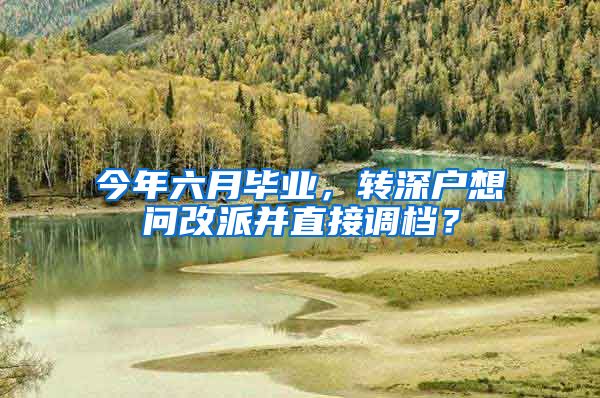 今年六月毕业，转深户想问改派并直接调档？