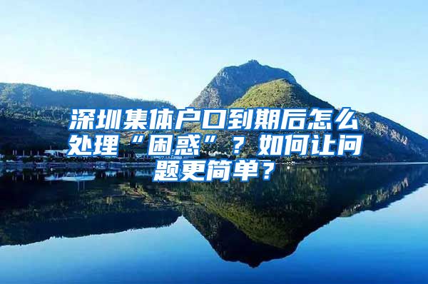 深圳集体户口到期后怎么处理“困惑”？如何让问题更简单？