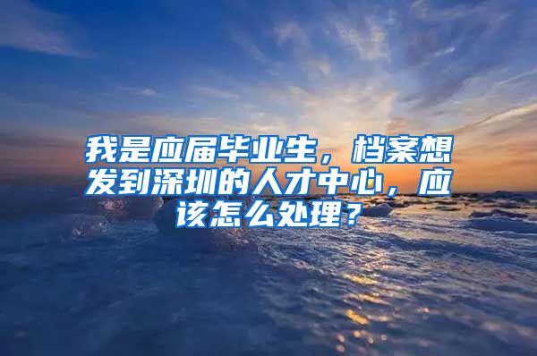 我是应届毕业生，档案想发到深圳的人才中心，应该怎么处理？