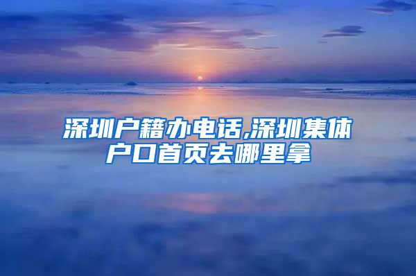 深圳户籍办电话,深圳集体户口首页去哪里拿
