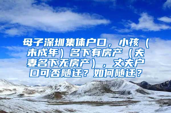 母子深圳集体户口，小孩（未成年）名下有房产（夫妻名下无房产），丈夫户口可否随迁？如何随迁？