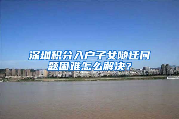 深圳积分入户子女随迁问题困难怎么解决？