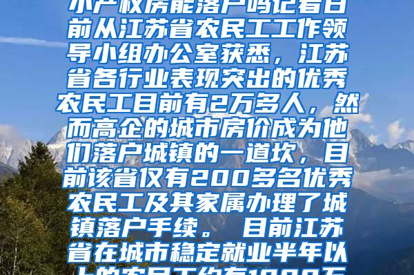 江苏2万多优秀农民工仅1%落户城镇2020-12-26 05：08来源：深圳小产权房能落户吗记者日前从江苏省农民工工作领导小组办公室获悉，江苏省各行业表现突出的优秀农民工目前有2万多人，然而高企的城市房价成为他们落户城镇的一道坎，目前该省仅有200多名优秀农民工及其家属办理了城镇落户手续。　　目前江苏省在城市稳定就业半年以上的农民工约有1000万人，早在2008年，该省就出台意见，允许在各行各业表