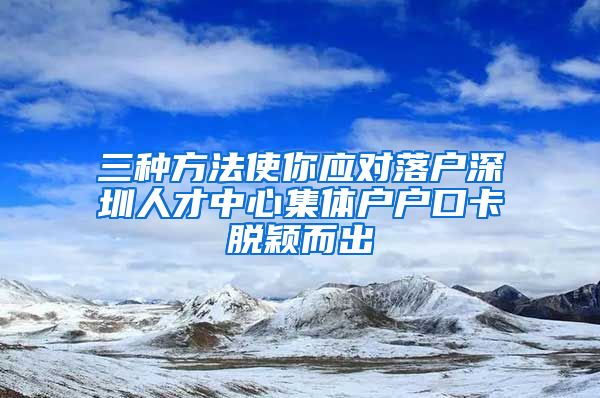 三种方法使你应对落户深圳人才中心集体户户口卡脱颖而出