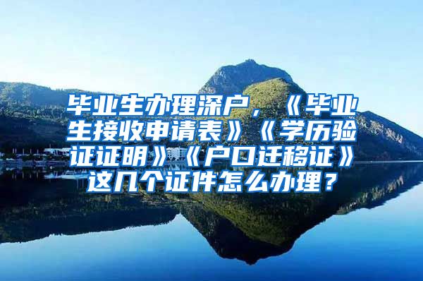 毕业生办理深户，《毕业生接收申请表》《学历验证证明》《户口迁移证》这几个证件怎么办理？