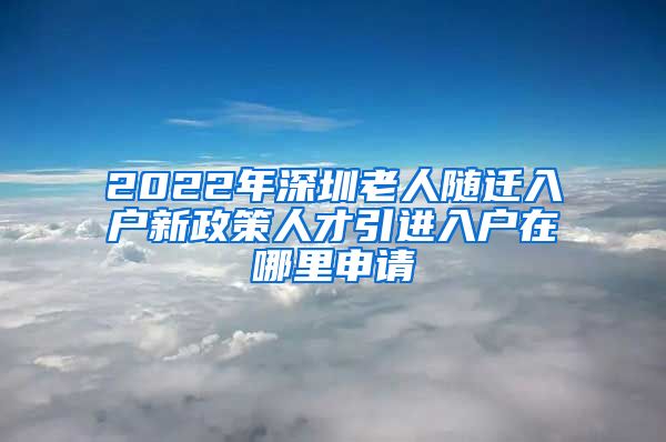 2022年深圳老人随迁入户新政策人才引进入户在哪里申请