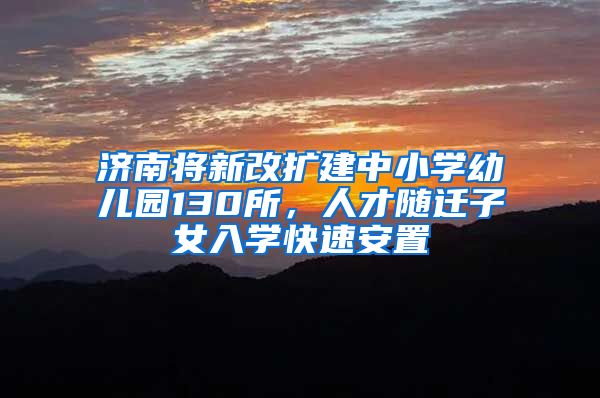 济南将新改扩建中小学幼儿园130所，人才随迁子女入学快速安置