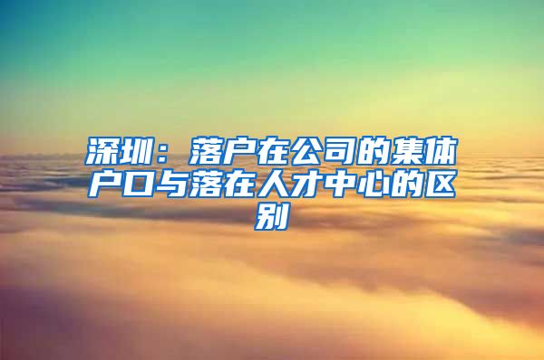 深圳：落户在公司的集体户口与落在人才中心的区别