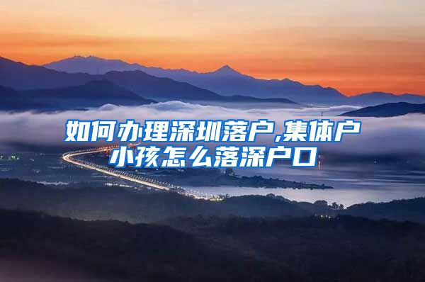 如何办理深圳落户,集体户小孩怎么落深户口