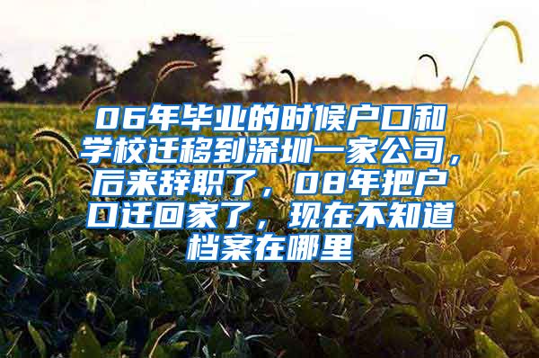 06年毕业的时候户口和学校迁移到深圳一家公司，后来辞职了，08年把户口迁回家了，现在不知道档案在哪里