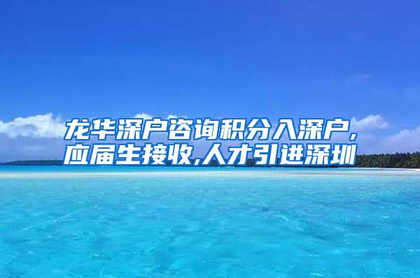 龙华深户咨询积分入深户,应届生接收,人才引进深圳