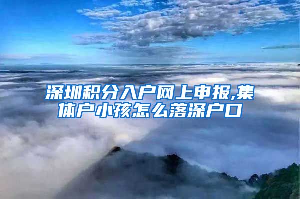 深圳积分入户网上申报,集体户小孩怎么落深户口