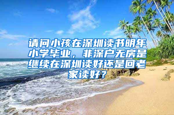 请问小孩在深圳读书明年小学毕业，非深户无房是继续在深圳读好还是回老家读好？