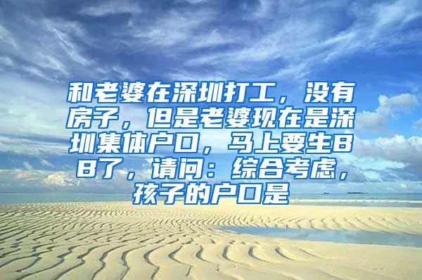 和老婆在深圳打工，没有房子，但是老婆现在是深圳集体户口，马上要生BB了，请问：综合考虑，孩子的户口是