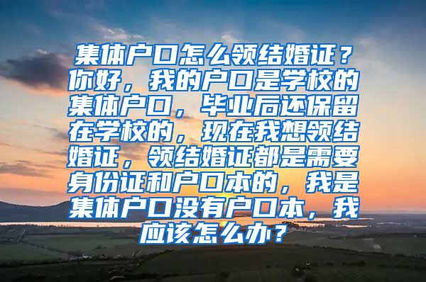 集体户口怎么领结婚证？你好，我的户口是学校的集体户口，毕业后还保留在学校的，现在我想领结婚证，领结婚证都是需要身份证和户口本的，我是集体户口没有户口本，我应该怎么办？
