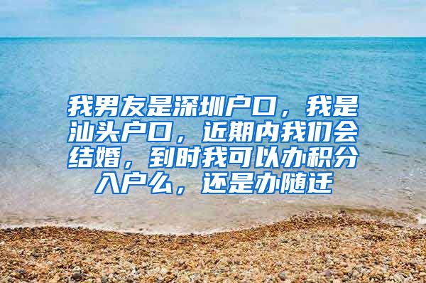 我男友是深圳户口，我是汕头户口，近期内我们会结婚，到时我可以办积分入户么，还是办随迁