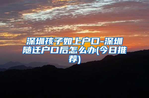 深圳孩子如上户口-深圳随迁户口后怎么办(今日推荐)