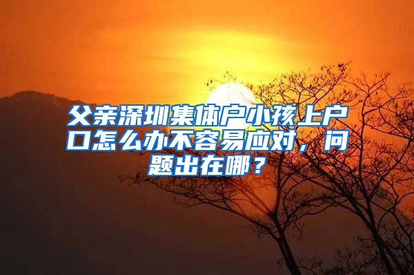 父亲深圳集体户小孩上户口怎么办不容易应对，问题出在哪？