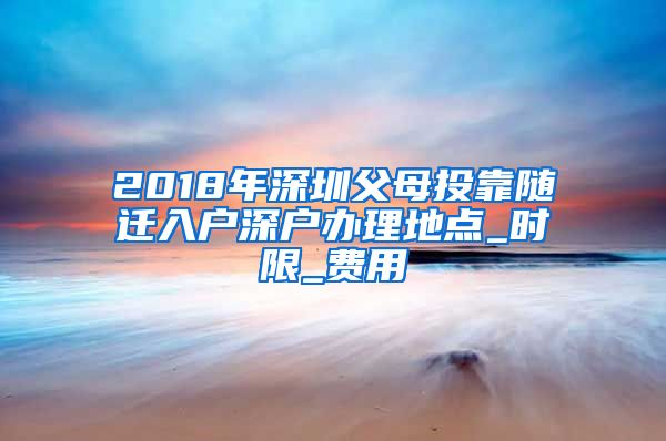 2018年深圳父母投靠随迁入户深户办理地点_时限_费用