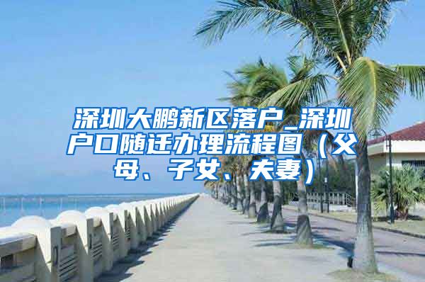 深圳大鹏新区落户_深圳户口随迁办理流程图（父母、子女、夫妻）