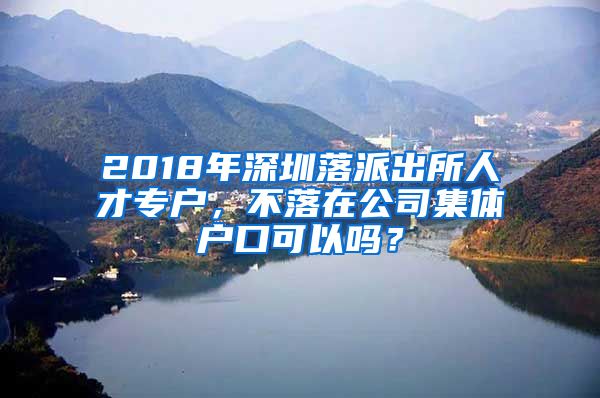 2018年深圳落派出所人才专户，不落在公司集体户口可以吗？