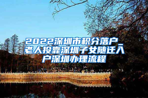 2022深圳市积分落户_老人投靠深圳子女随迁入户深圳办理流程