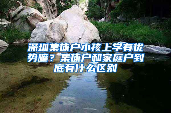 深圳集体户小孩上学有优势嘛？集体户和家庭户到底有什么区别