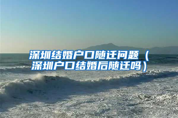 深圳结婚户口随迁问题（深圳户口结婚后随迁吗）