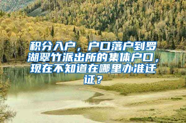 积分入户，户口落户到罗湖翠竹派出所的集体户口，现在不知道在哪里办准迁证？