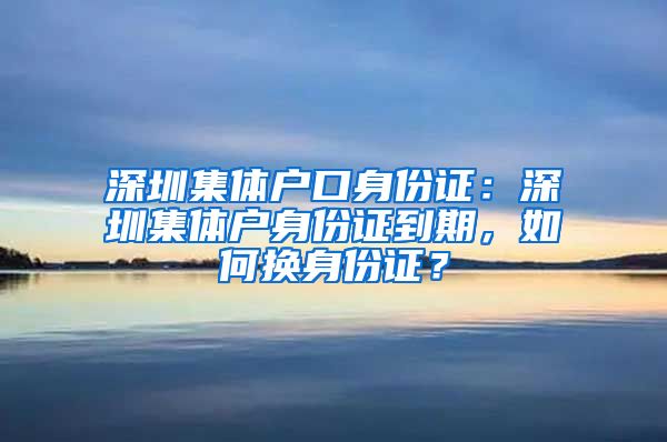 深圳集体户口身份证：深圳集体户身份证到期，如何换身份证？