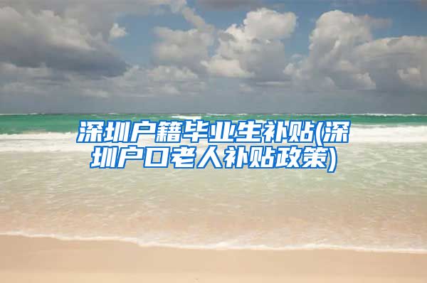 深圳户籍毕业生补贴(深圳户口老人补贴政策)