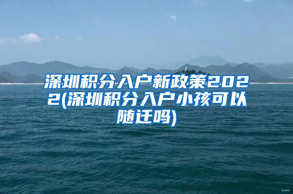 深圳积分入户新政策2022(深圳积分入户小孩可以随迁吗)