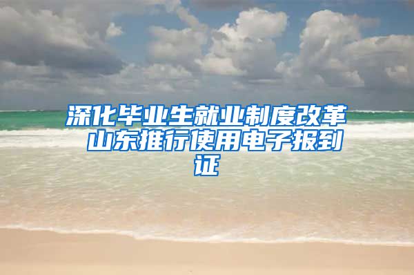深化毕业生就业制度改革 山东推行使用电子报到证