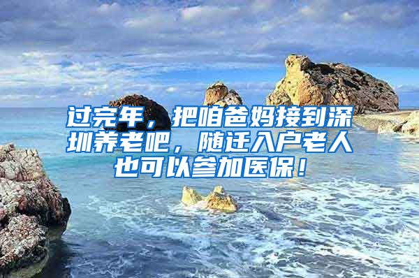 过完年，把咱爸妈接到深圳养老吧，随迁入户老人也可以参加医保！