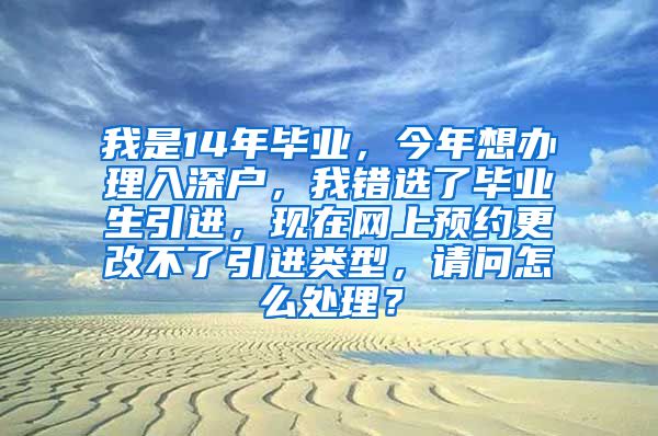 我是14年毕业，今年想办理入深户，我错选了毕业生引进，现在网上预约更改不了引进类型，请问怎么处理？