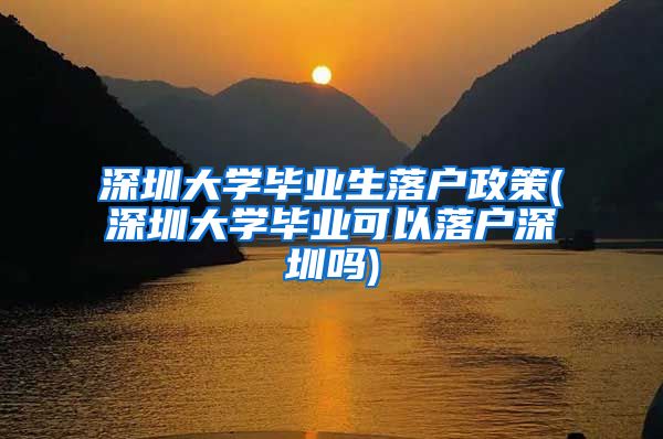深圳大学毕业生落户政策(深圳大学毕业可以落户深圳吗)