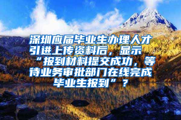 深圳应届毕业生办理人才引进上传资料后，显示“报到材料提交成功，等待业务审批部门在线完成毕业生报到”？