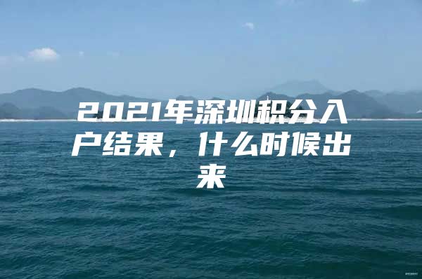 2021年深圳积分入户结果，什么时候出来