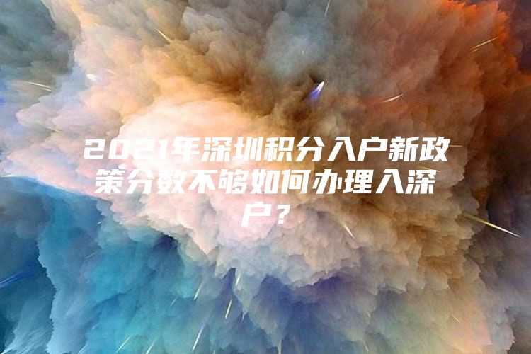 2021年深圳积分入户新政策分数不够如何办理入深户？