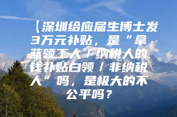 【深圳给应届生博士发3万元补贴，是“拿蓝领工人／纳税人的钱补贴白领／非纳税人”吗，是极大的不公平吗？