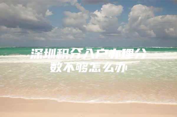 深圳积分入户办理分数不够怎么办