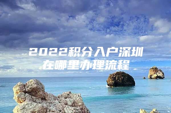 2022积分入户深圳在哪里办理流程