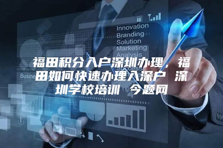 福田积分入户深圳办理，福田如何快速办理入深户 深圳学校培训 今题网