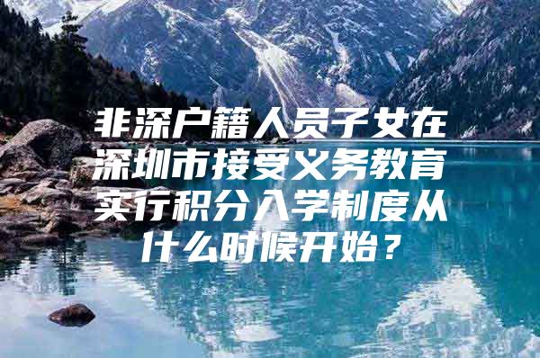 非深户籍人员子女在深圳市接受义务教育实行积分入学制度从什么时候开始？