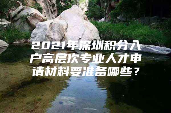 2021年深圳积分入户高层次专业人才申请材料要准备哪些？