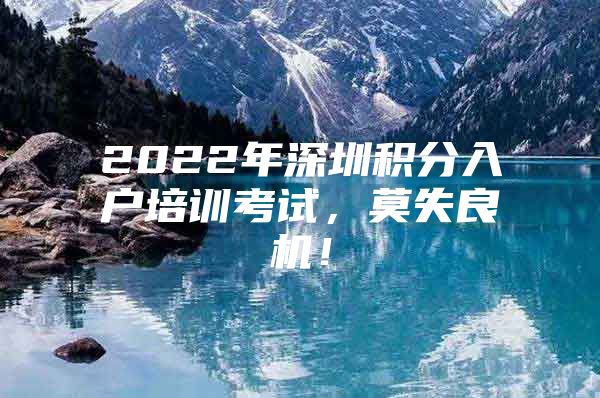 2022年深圳积分入户培训考试，莫失良机！