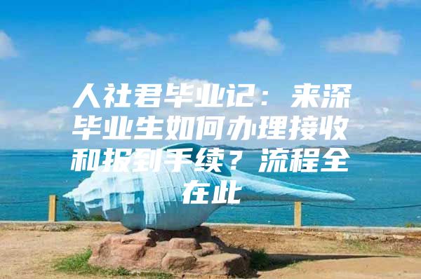 人社君毕业记：来深毕业生如何办理接收和报到手续？流程全在此
